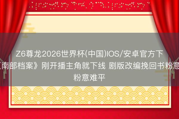 Z6尊龙2026世界杯(中国)IOS/安卓官方下载 《南部档案》刚开播主角就下线 剧版改编挽回书粉意难平